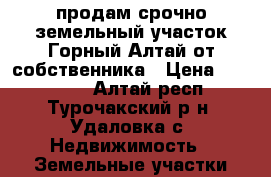 продам срочно земельный участок Горный Алтай от собственника › Цена ­ 250 000 - Алтай респ., Турочакский р-н, Удаловка с. Недвижимость » Земельные участки продажа   